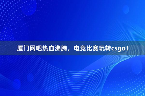 厦门网吧热血沸腾，电竞比赛玩转csgo！