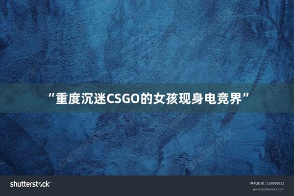 “重度沉迷CSGO的女孩现身电竞界”