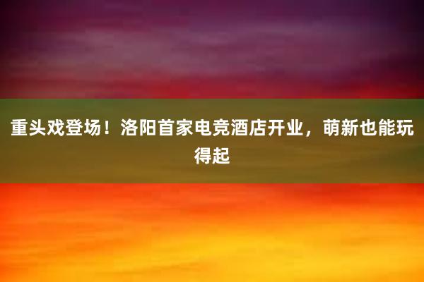 重头戏登场！洛阳首家电竞酒店开业，萌新也能玩得起