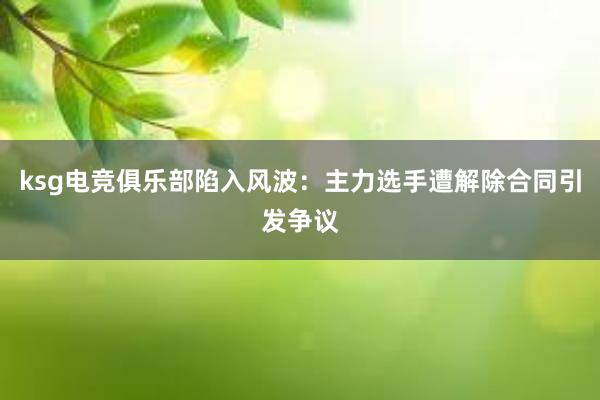 ksg电竞俱乐部陷入风波：主力选手遭解除合同引发争议