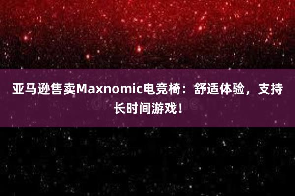 亚马逊售卖Maxnomic电竞椅：舒适体验，支持长时间游戏！