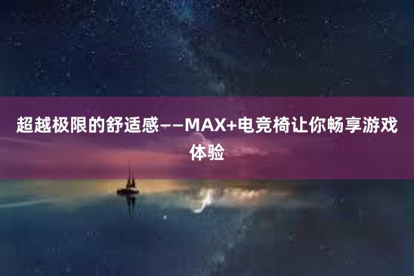 超越极限的舒适感——MAX+电竞椅让你畅享游戏体验