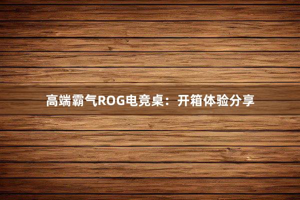 高端霸气ROG电竞桌：开箱体验分享