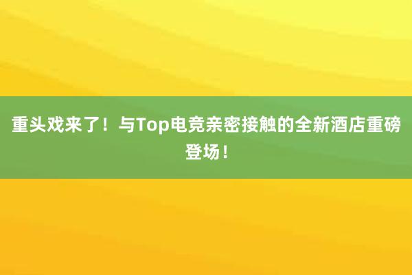 重头戏来了！与Top电竞亲密接触的全新酒店重磅登场！