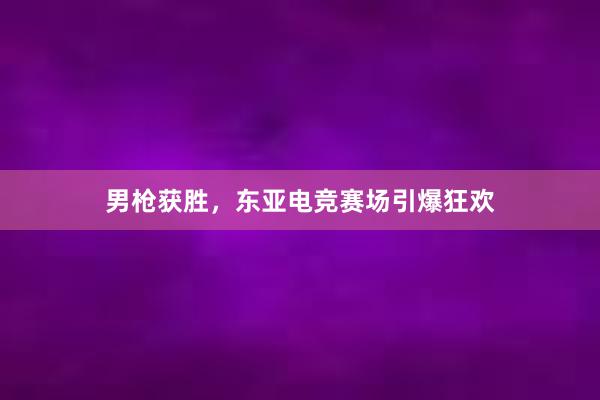 男枪获胜，东亚电竞赛场引爆狂欢