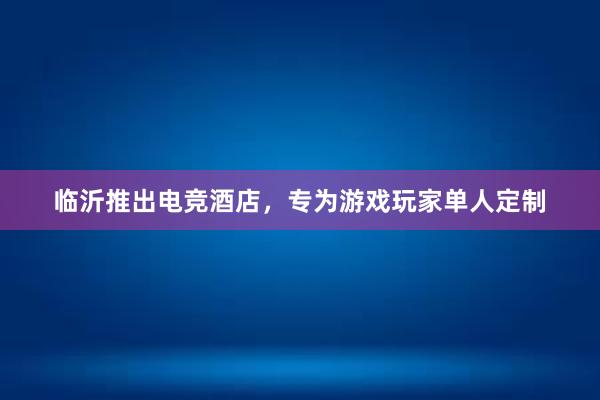 临沂推出电竞酒店，专为游戏玩家单人定制