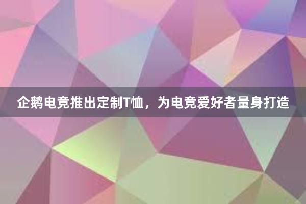 企鹅电竞推出定制T恤，为电竞爱好者量身打造