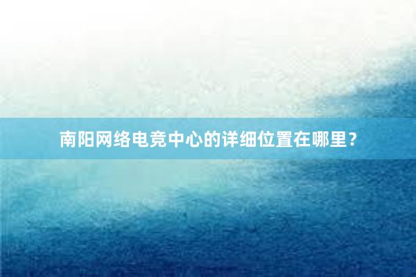 南阳网络电竞中心的详细位置在哪里？