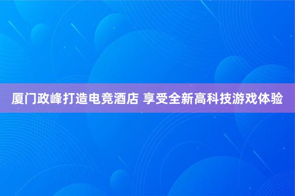 厦门政峰打造电竞酒店 享受全新高科技游戏体验