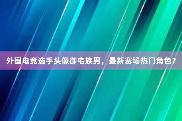 外国电竞选手头像御宅族男，最新赛场热门角色？