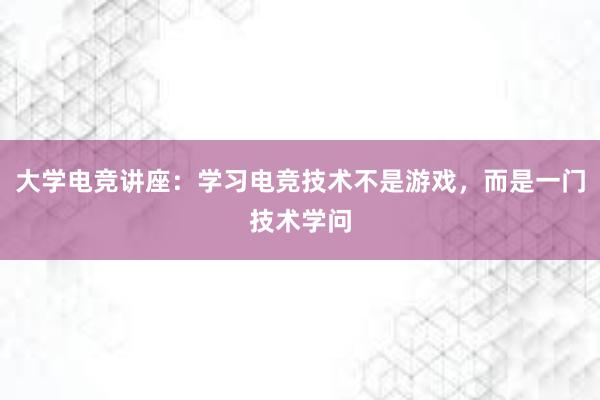 大学电竞讲座：学习电竞技术不是游戏，而是一门技术学问