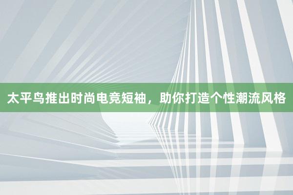 太平鸟推出时尚电竞短袖，助你打造个性潮流风格