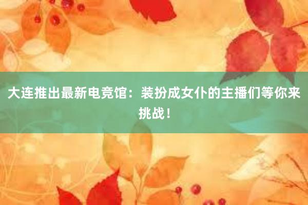 大连推出最新电竞馆：装扮成女仆的主播们等你来挑战！