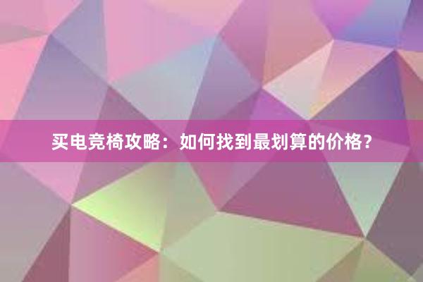 买电竞椅攻略：如何找到最划算的价格？