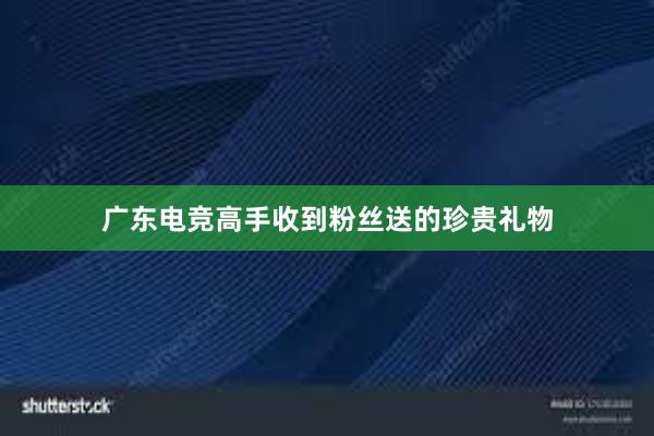 广东电竞高手收到粉丝送的珍贵礼物