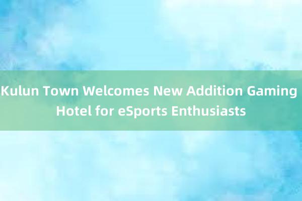 Kulun Town Welcomes New Addition Gaming Hotel for eSports Enthusiasts