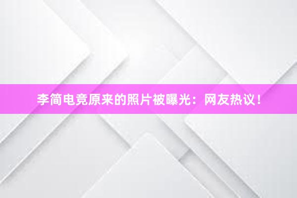 李简电竞原来的照片被曝光：网友热议！