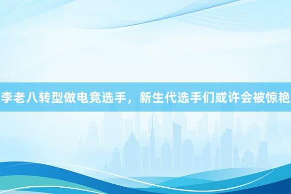 李老八转型做电竞选手，新生代选手们或许会被惊艳