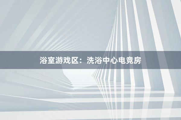 浴室游戏区：洗浴中心电竞房