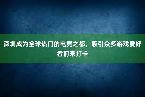 深圳成为全球热门的电竞之都，吸引众多游戏爱好者前来打卡