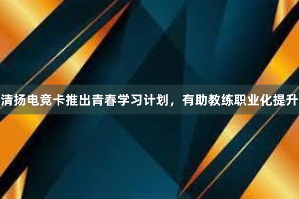 清扬电竞卡推出青春学习计划，有助教练职业化提升