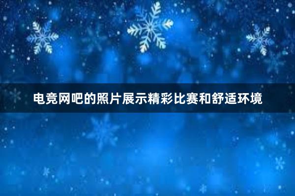 电竞网吧的照片展示精彩比赛和舒适环境