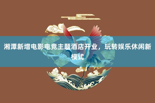 湘潭新增电影电竞主题酒店开业，玩转娱乐休闲新模式