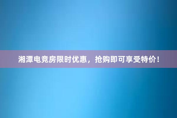 湘潭电竞房限时优惠，抢购即可享受特价！