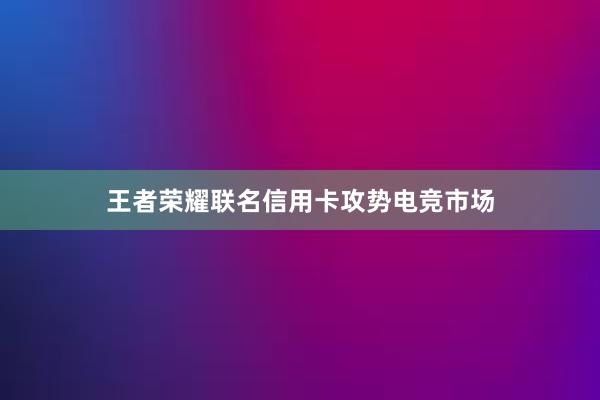 王者荣耀联名信用卡攻势电竞市场