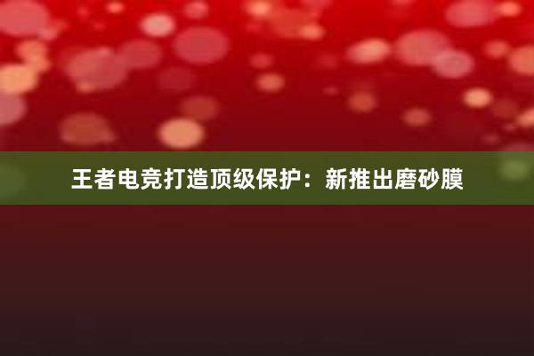 王者电竞打造顶级保护：新推出磨砂膜