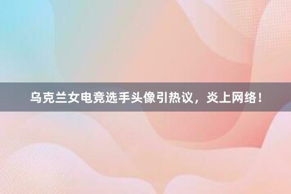 乌克兰女电竞选手头像引热议，炎上网络！