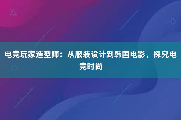 电竞玩家造型师：从服装设计到韩国电影，探究电竞时尚