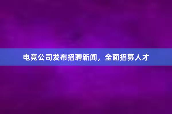 电竞公司发布招聘新闻，全面招募人才