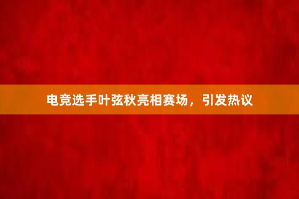 电竞选手叶弦秋亮相赛场，引发热议