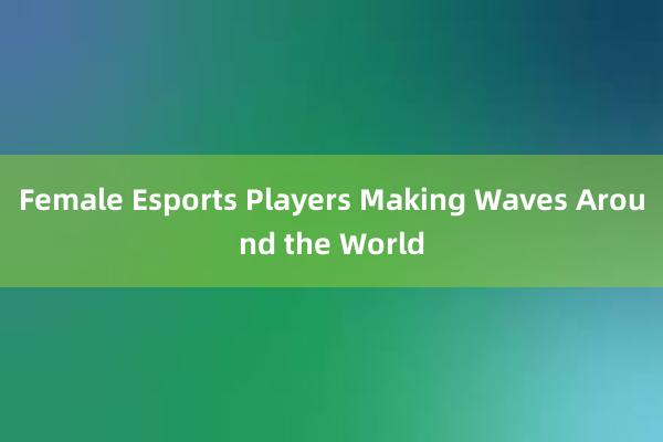 Female Esports Players Making Waves Around the World