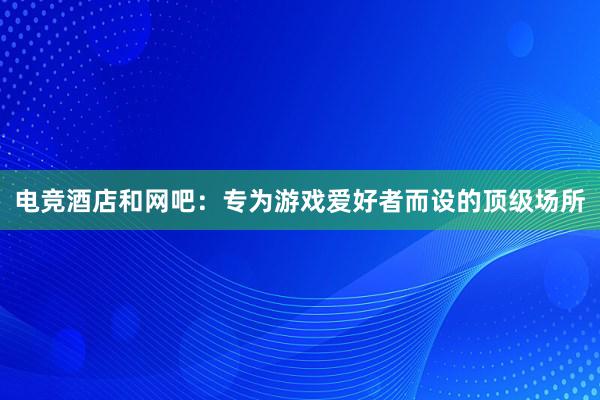 电竞酒店和网吧：专为游戏爱好者而设的顶级场所