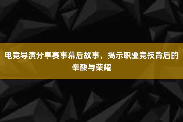 电竞导演分享赛事幕后故事，揭示职业竞技背后的辛酸与荣耀