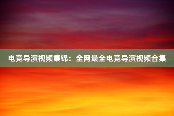 电竞导演视频集锦：全网最全电竞导演视频合集