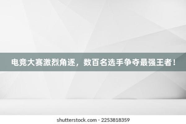 电竞大赛激烈角逐，数百名选手争夺最强王者！