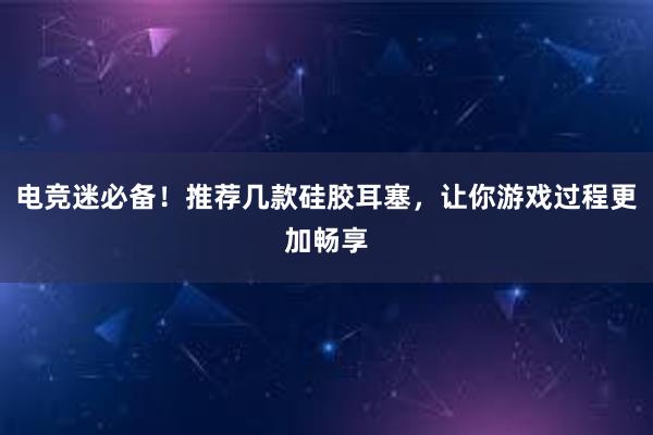 电竞迷必备！推荐几款硅胶耳塞，让你游戏过程更加畅享