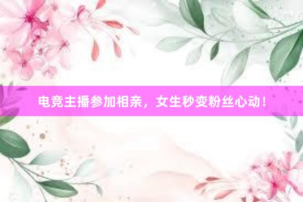 电竞主播参加相亲，女生秒变粉丝心动！