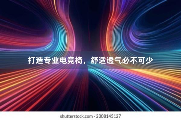 打造专业电竞椅，舒适透气必不可少