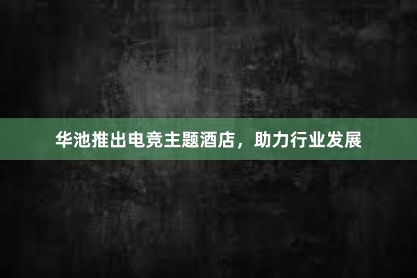 华池推出电竞主题酒店，助力行业发展