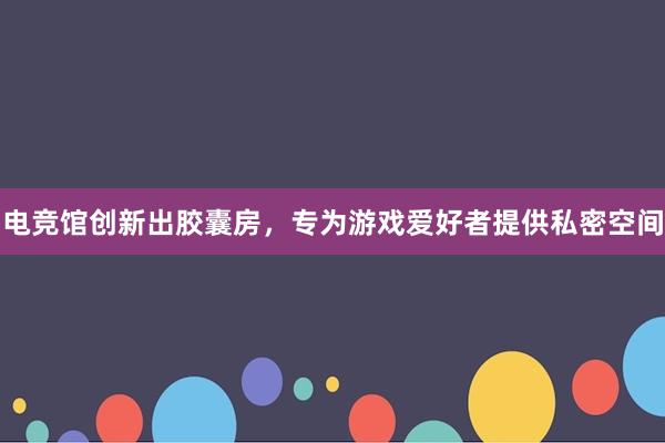 电竞馆创新出胶囊房，专为游戏爱好者提供私密空间