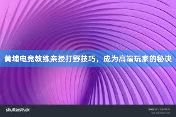 黄埔电竞教练亲授打野技巧，成为高端玩家的秘诀