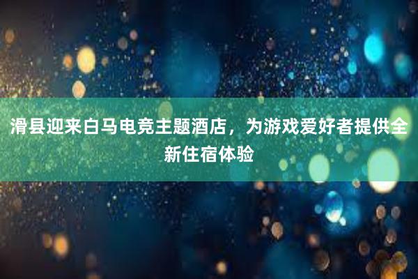 滑县迎来白马电竞主题酒店，为游戏爱好者提供全新住宿体验