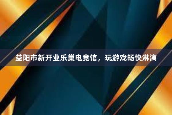 益阳市新开业乐巢电竞馆，玩游戏畅快淋漓