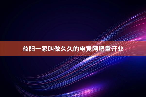 益阳一家叫做久久的电竞网吧重开业