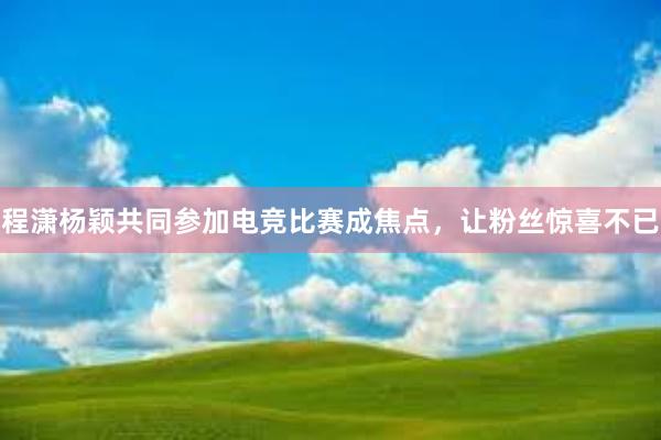 程潇杨颖共同参加电竞比赛成焦点，让粉丝惊喜不已