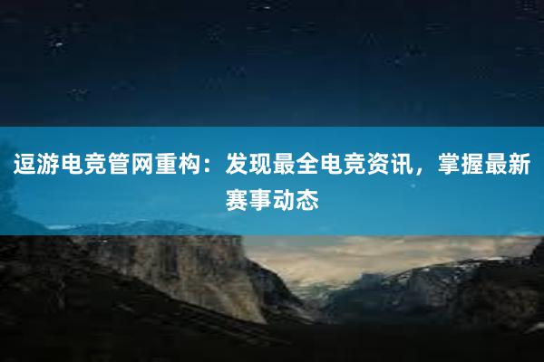 逗游电竞管网重构：发现最全电竞资讯，掌握最新赛事动态